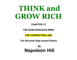 THINK and GROW RICH<br />CHAPTER 12<br />THE SUBCONSCIOUS MIND<br />THE CONNECTING LINK<br />The Eleventh Step toward Riches<br />By <br />Napoleon Hill<br />THINK and GROW RICH:The 1937 Original Edition <br />Teaching, for the first time, the famous Andrew Carnegie formula for money-making, based upon the THIRTEEN PROVEN STEPS TO RICHES.<br />Organized through 25 years of research, in collaboration with more than 500 distinguished men of great wealth, who proved by their own achievements that this philosophy is practical.<br />By<br />Napoleon Hill<br />Author of the<br />THE LAW OF SUCCESS<br />Philosophy<br />EBOOK EDITION<br />BY Bill MARSHALL<br />Published by<br />Bill Marshall<br />www.poweraffirmations.com<br />This is an ebook reproduction of the complete and original 1937 version of Think and Grow Rich by Napoleon Hill, originally published by The Ralston Society and now in the public domain.<br />This edition published by Bill Marshall with reference numbers is not sponsored or endorsed by or otherwise affiliated with Napoleon Hill, his family and heirs, the Napoleon Hill Foundation, The Ralston Society, or any other person or entity.<br />CHAPTER 12<br />THE SUBCONSCIOUS MIND<br />THE CONNECTING LINK<br />The Eleventh Step toward Riches<br />THE SUBCONSCIOUS MIND consists of a field of consciousness, in which every impulse of thought that reaches the objective mind through any of the five senses, is classified and recorded, and from which thoughts may be recalled or withdrawn as letters may be taken from a filing cabinet.<br />It receives, and files, sense impressions or thoughts, regardless of their nature.  You may VOLUNTARILY plant in your subconscious mind any plan, thought, or purpose which you desire to translate into its physical or monetary equivalent.  The subconscious acts first on the dominating desires which have been mixed with emotional feeling, such as faith.<br />Consider this in connection with the instructions given in the chapter on DESIRE, for taking the six steps there outlined, and the instructions given in the chapter on the building and execution of plans, and you will understand the importance of the thought conveyed.<br />THE SUBCONSCIOUS MIND WORKS DAY AND NIGHT.  Through a method of procedure, unknown to man, the subconscious mind draws upon the forces of Infinite Intelligence for the power with which it voluntarily transforms one’s desires into their physical equivalent, making use, always of the most practical media by which this end may be accomplished.<br />You cannot entirely control your subconscious mind, but you can voluntarily hand over to it any plan, desire, or purpose which you wish transformed into concrete form.  Read, again, instructions for using the subconscious mind, in the chapter on autosuggestion.<br />There is plenty of evidence to support the belief that the subconscious mind is the connecting link between the finite mind of man and Infinite Intelligence.  It is the intermediary through which one may draw upon the forces of Infinite Intelligence at will.  It, alone, contains the secret process by which mental impulses are modified and changed into their spiritual equivalent.  It, alone, is the medium through which prayer may be transmitted to the source capable of answering prayer.<br />The possibilities of creative effort connected with the subconscious mind are stupendous and imponderable.  They inspire one with awe.<br />I never approach the discussion of the subconscious mind without a feeling of littleness and inferiority due, perhaps, to the fact that man’s entire stock of knowledge on this subject is so pitifully limited.  The very fact that the subconscious mind is the medium of communication between the thinking mind of man and Infinite Intelligence is, of itself, a thought which almost paralyzes one’s reason.<br />After you have accepted, as a reality, the existence of the subconscious mind, and understand its possibilities, as a medium for transmuting your DESIRES into their physical or monetary equivalent, you will comprehend the full significance of the instructions given in the chapter on DESIRE.  You will also understand why you have been repeatedly admonished to MAKE YOUR DESIRES CLEAR, AND TO REDUCE THEM TO WRITING.  You will also understand the necessity of PERSISTENCE in carrying out instructions.<br />The thirteen principles are the stimuli with which you acquire the ability to reach, and to influence your subconscious mind.  Do not become discouraged, if you cannot do this upon the first attempt.  Remember that the subconscious mind may be voluntarily directed only through habit, under the directions given in the chapter on FAITH.  You have not yet had time to master faith.  Be patient.  Be persistent.<br />A good many statements in the chapters on faith and auto-suggestion will be repeated here, for the benefit of YOUR subconscious mind.  Remember, your subconscious mind functions voluntarily, whether you make any effort to influence it or not.  This, naturally, suggests to you that thoughts of fear and poverty, and all negative thoughts serve as stimuli to your subconscious mind, unless, you master these impulses and give it more desirable food upon which it may feed.<br />The subconscious mind will not remain idle! If you fail to plant DESIRES in your subconscious mind, it will feed upon the thoughts which reach it as the result of your neglect.  We have already explained that thought impulses, both negative and positive are reaching the subconscious mind continuously, from the four sources which were mentioned in the chapter on Sex Transformation.<br />For the present, it is sufficient if you remember that you are living daily, in the midst of all manner of thought impulses which are reaching your subconscious mind, without your knowledge.  Some of these impulses are negative, some are positive.  You are now engaged in trying to help shut off the flow of negative impulses, and to aid in voluntarily influencing your subconscious mind, through positive impulses of DESIRE.<br />When you achieve this, you will possess the key which unlocks the door to your subconscious mind.  Moreover, you will control that door so completely, that no undesirable thought may influence your subconscious mind.<br />Everything which man creates, BEGINS in the form of a thought impulse.  Man can create nothing which he does not first conceive in THOUGHT.  Through the aid of the imagination, thought impulses may be assembled into plans.  The imagination, when under control, may be used for the creation of plans or purposes that lead to success in one’s chosen occupation.<br />All thought impulses, intended for transformation into their physical equivalent, voluntarily planted in the subconscious mind, must pass through the imagination, and be mixed with faith.  The “mixing” of faith with a plan, or purpose, intended for submission to the subconscious mind, may be done ONLY through the imagination.<br />From these statements, you will readily observe that voluntary use of the subconscious mind calls for coordination and application of all the principles.  Ella Wheeler Wilcox gave evidence of her understanding of the power of the subconscious mind when she wrote:  <br />“You never can tell what a thought will do<br />In bringing you hate or love— <br />For thoughts are things, and their airy wings <br />Are swifter than carrier doves.<br />They follow the law of the universe— <br />Each thing creates its kind,<br />And they speed O’er the track to bring you back <br />Whatever went out from your mind.”<br />Mrs. Wilcox understood the truth, that thoughts which go out from one’s mind, also imbed themselves deeply in one’s subconscious mind, where they serve as a magnet, pattern, or blueprint by which the subconscious mind is influenced while translating them into their physical equivalent.  Thoughts are truly things, for the reason that every material thing begins in the form of thought-energy.<br />The subconscious mind is more susceptible to influence by impulses of thought mixed with “feeling” or emotion, than by those originating solely in the reasoning portion of the mind.  In fact, there is much evidence to support the theory, that ONLY emotionalized thoughts have any ACTION influence upon the subconscious mind.  It is a well known fact that emotion or feeling, rules the majority of people.  If it is true that the subconscious mind responds more quickly to, and is influenced more readily by thought impulses which are well mixed with emotion, it is essential to become familiar with the more important of the emotions.  There are seven major positive emotions, and seven major negative emotions.  The negatives voluntarily inject themselves into the thought impulses, which insure passage into the subconscious mind.  The positives must be injected, through the principle of auto-suggestion, into the thought impulses which an individual wishes to pass on to his subconscious mind.  (Instructions have been given in the chapter on auto-suggestion.) <br />These emotions, or feeling impulses, may be likened to yeast in a loaf of bread, because they constitute the ACTION element, which transforms thought impulses from the passive to the active state.  Thus may one understand why thought impulses, which have been well mixed with emotion, are acted upon more readily than thought impulses originating in “cold reason.”<br />You are preparing yourself to influence and control the “inner audience” of your subconscious mind, in order to hand over to it the DESIRE for money, which you wish transformed into its monetary equivalent.  It is essential, therefore, that you understand the method of approach to this “inner audience.”  You must speak its language, or it will not heed your call.  It understands best the language of emotion or feeling.  Let us, therefore describe here the seven major positive emotions, and the seven major negative motions, so that you may draw upon the positives, and avoid the negatives, when giving instructions to your subconscious mind.<br />THE SEVEN MAJOR POSITIVE EMOTIONS<br />The emotion of DESIRE<br />The emotion of FAITH<br />The emotion of LOVE<br />The emotion of SEX<br />The emotion of ENTHUSIASM<br />The emotion of ROMANCE<br />The emotion of HOPE<br />There are other positive emotions, but these are the seven most powerful, and the ones most commonly used in creative effort.  Master these seven emotions (they can be mastered only by USE), and the other positive emotions will be at your command when you need them.  Remember, in this connection, that you are studying a book which is intended to help you develop a “money consciousness” by filling your mind with positive emotions.  One does not become money conscious by filling one’s mind with negative emotions.<br />THE SEVEN MAJOR NEGATIVE EMOTIONS (To be avoided)<br />The emotion of FEAR<br />The emotion of JEALOUSY<br />The emotion of HATRED<br />The emotion of REVENGE<br />The emotion of GREED<br />The emotion of SUPERSTITION<br />The emotion of ANGER<br />Positive and negative emotions cannot occupy the mind at the same time.  One or the other must dominate.  It is your responsibility to make sure that positive emotions constitute the dominating influence of your mind.  Here the law of HABIT will come to your aid.  Form the habit of applying and using the positive emotions! Eventually, they will dominate your mind so completely, that the negatives cannot enter it.<br />Only by following these instructions literally, and continuously, can you gain control over your subconscious mind.  The presence of a single negative in your conscious mind is sufficient to destroy all chances of constructive aid from your subconscious mind.<br />If you are an observing person, you must have noticed that most people resort to prayer ONLY after everything else has FAILED! Or else they pray by a ritual of meaningless words.  And, because it is a fact that most people who pray, do so ONLY AFTER EVERYTHING ELSE HAS FAILED, they go to prayer with their minds filled with FEAR and DOUBT, which are the emotions the subconscious mind acts upon, and passes on to Infinite Intelligence.  Likewise, that is the emotion which Infinite Intelligence receives, and ACTS UPON.<br />If you pray for a thing, but have fear as you pray, that you may not receive it, or that your prayer will not be acted upon by Infinite Intelligence, your prayer will have been in vain.<br />Prayer does, sometimes, result in the realization of that for which one prays.  If you have ever had the experience of receiving that for which YOU prayed, go back in your memory, and recall your actual STATE OF MIND, while you were praying, and you will know, for sure, that the theory here described is more than a theory.<br />The time will come when the schools and educational institutions of the country will teach the “science of prayer.”  Moreover, then prayer may be, and will be reduced to a science.  When that time comes, (it will come as soon as mankind is ready for it, and demands it), no one will approach the Universal Mind in a state of fear, for the very good reason that there will be no such emotion as fear.  Ignorance, superstition, and false teaching will have disappeared, and man will have attained his true status as a child of Infinite Intelligence.  A few have already attained this blessing.<br />If you believe this prophesy is far-fetched, take a look at the human race in retrospect.  Less than a hundred years ago, men believed the lightning to be evidence of the wrath of God, and feared it.  Now, thanks to the power of FAITH, men have harnessed the lightning and made it turn the wheels of industry.  Much less than a hundred years ago, men believed the space between the planets to be nothing but a great void, a stretch of dead nothingness.  Now, thanks to this same power of FAITH, men know that far from being either dead or a void, the space between the planets is very much alive, that it is the highest form of vibration known, excepting, perhaps, the vibration of THOUGHT.  Moreover, men know that this living, pulsating, vibratory energy which permeates every atom of matter, and fills every niche of space, connects every human brain with every other human brain.<br />What reason have men to believe that this same energy does not connect every human brain with Infinite Intelligence? <br />There are no toll-gates between the finite mind of man and Infinite Intelligence.  The communication costs nothing except Patience, Faith, Persistence, Understanding, and a SINCERE DESIRE to communicate.  Moreover, the approach can be made only by the individual himself.  Paid prayers are worthless.  Infinite Intelligence does no business by proxy.  You either go direct, or you do not communicate.<br />You may buy prayer books and repeat them until the day of your doom, without avail.  Thoughts which you wish to communicate to Infinite Intelligence, must undergo transformation, such as can be given only through your own subconscious mind.<br />The method by which you may communicate with Infinite Intelligence is very similar to that through which the vibration of sound is communicated by radio.  If you understand the working principle of radio, you of course, know that sound cannot be communicated through the ether until it has been “stepped up,” or changed into a rate of vibration which the human ear cannot detect.  The radio sending station picks up the sound of the human voice, and “scrambles,” or modifies it by stepping up the vibration millions of times.  Only in this way, can the vibration of sound be communicated through the ether.  After this transformation has taken place, the ether “picks up” the energy (which originally was in the form of vibrations of sound), carries that energy to radio receiving stations, and these receiving sets “step” that energy back down to its original rate of vibration so it is recognized as sound.<br />The subconscious mind is the intermediary, which translates one’s prayers into terms which Infinite Intelligence can recognize, presents the message, and brings back the answer in the form of a definite plan or idea for procuring the object of the prayer.  Understand this principle, and you will know why mere words read from a prayer book cannot, and will never serve as an agency of communication between the mind of man and Infinite Intelligence.<br />Before your prayer will reach Infinite Intelligence (a statement of the author’s theory only), it probably is transformed from its original thought vibration into terms of spiritual vibration.  Faith is the only known agency which will give your thoughts a spiritual nature.  FAITH and FEAR make poor bedfellows.  Where one is found, the other cannot exist.<br />
