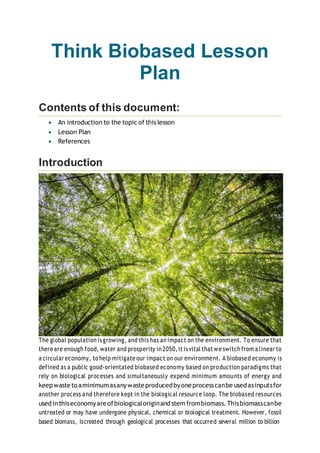 Think Biobased Lesson
Plan
Contents of this document:
 An introduction to the topic of this lesson
 Lesson Plan
 References
Introduction
The global population is growing, and this has an impact on the environment. To ensure that
there are enough food, water and prosperity in 2050,it is vital that we switch from a linear to
a circular economy, to help mitigate our impact on our environment. A biobased economy is
defined as a public good-orientated biobased economy based on production paradigms that
rely on biological processes and simultaneously expend minimum amounts of energy and
keepwasteto aminimumasanywasteproducedbyoneprocesscanbe usedasinputsfor
another process and therefore kept in the biological resource loop. The biobased resources
usedinthiseconomyareofbiologicaloriginand stem frombiomass.Thisbiomasscanbe
untreated or may have undergone physical, chemical or biological treatment. However, fossil
based biomass, iscreated through geological processes that occurred several million to billion
 