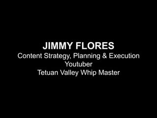 JIMMY FLORES
Content Strategy, Planning & Execution
Youtuber
Tetuan Valley Whip Master

 