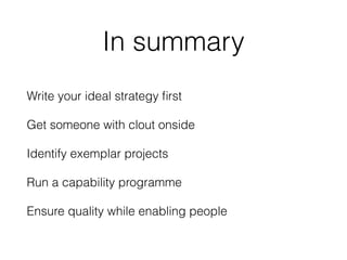 In summary 
Write your ideal strategy first 
Get someone with clout onside 
Identify exemplar projects 
Run a capability p...