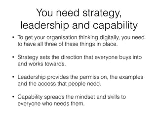 You need strategy, 
leadership and capability 
• To get your organisation thinking digitally, you need 
to have all three ...