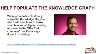 @MrJonPayne #semrushlive
HELP POPULATE THE KNOWLEDGE GRAPH
We’re proud of our first baby
step—the Knowledge Graph—
which will enable us to make
search more intelligent, moving
us closer to the "Star Trek
computer" that I've always
dreamt of building.
http://googleblog.blogspot.co.uk/2012/05/introducing-knowledge-graph-things-not.html
 