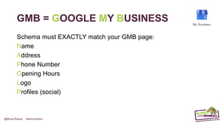 @MrJonPayne #semrushlive
GMB = GOOGLE MY BUSINESS
Schema must EXACTLY match your GMB page:
Name
Address
Phone Number
Opening Hours
Logo
Profiles (social)
 