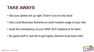 @MrJonPayne #semrushlive
TAKE AWAYS
• Get your (international) house in order. Even if you’re only local
• Use Local Business Schema on each location page of your site
• Audit the consistency of your NAP-OLP citations & fix them
• Do good stuff in real life to get highly relevant local back links
 