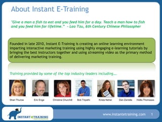 About Instant E-Training
 "Give a man a fish to eat and you feed him for a day. Teach a man how to fish
 and you feed him for lifetime.” - Lao Tzu, 6th Century Chinese Philosopher



Founded in late 2010, Instant E-Training is creating an online learning environment
imparting interactive marketing training using highly engaging e-learning tutorials by
bringing the best instructors together and using streaming video as the primary method
of delivering marketing training.



Training provided by some of the top industry leaders including….




Shari Thurow   Eric Enge   Christine Churchill   Bob Tripathi   Krista Neher   Dan Zarrella   Hollis Thomases




                                                                   www.instantetraining.com               1
 