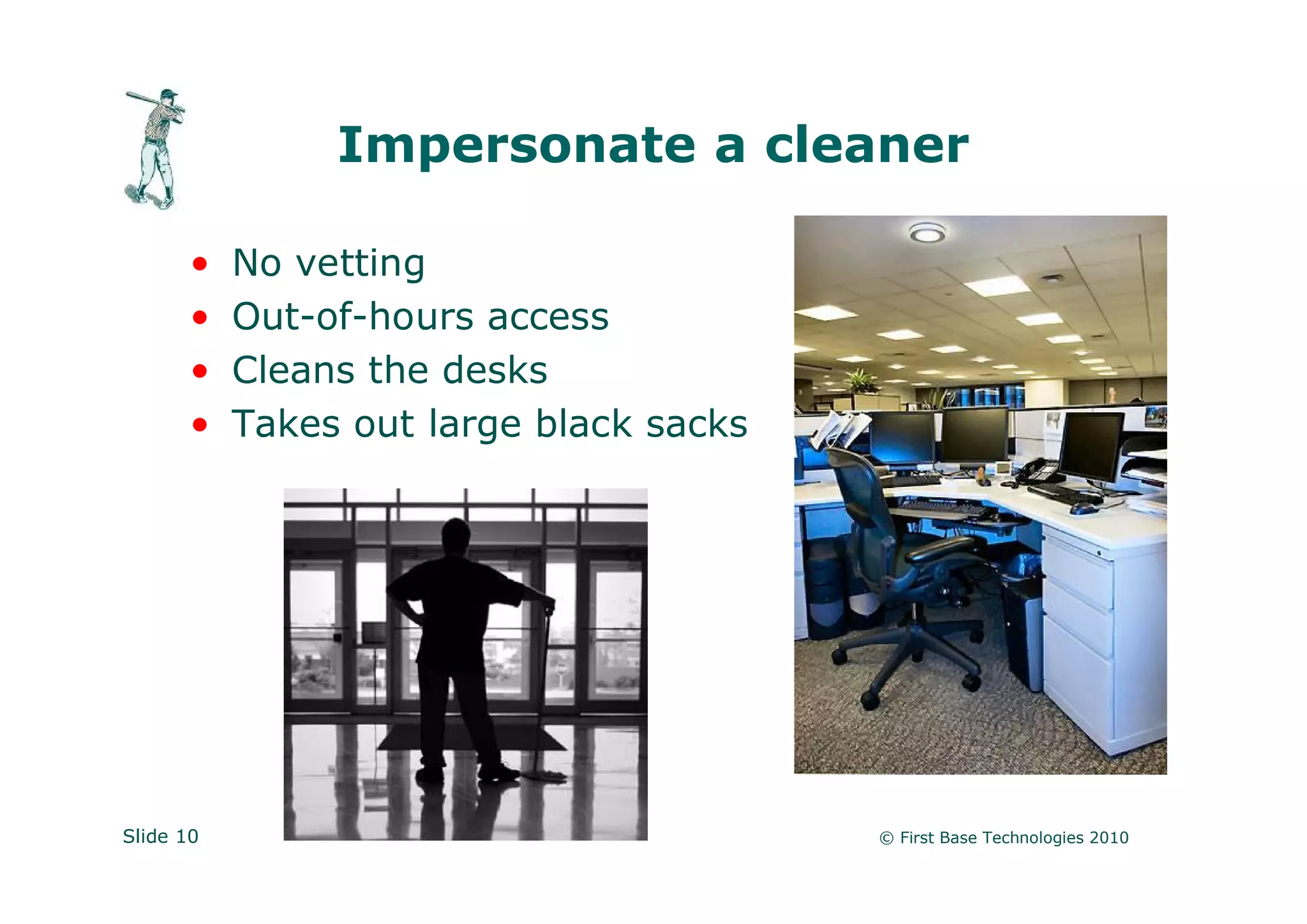 Impersonate a cleaner

       •   No vetting
       •   Out-of-hours access
       •   Cleans the desks
       •   Takes out large black sacks




Slide 10                                 © First Base Technologies 2010
 