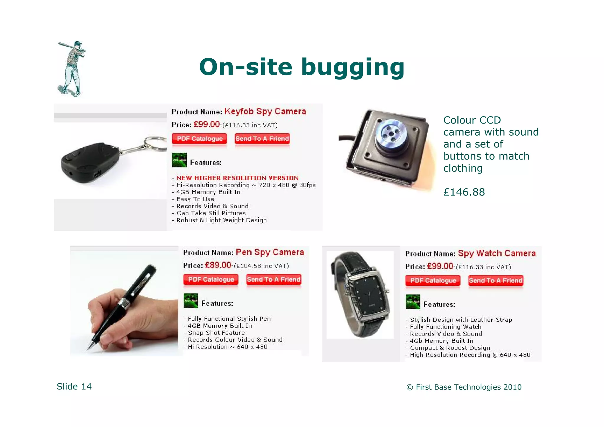 On-site bugging

                                      Colour CCD
                                      camera with sound
                                      and a set of
                                      buttons to match
                                      clothing

                                      £146.88




Slide 14                     © First Base Technologies 2010
 