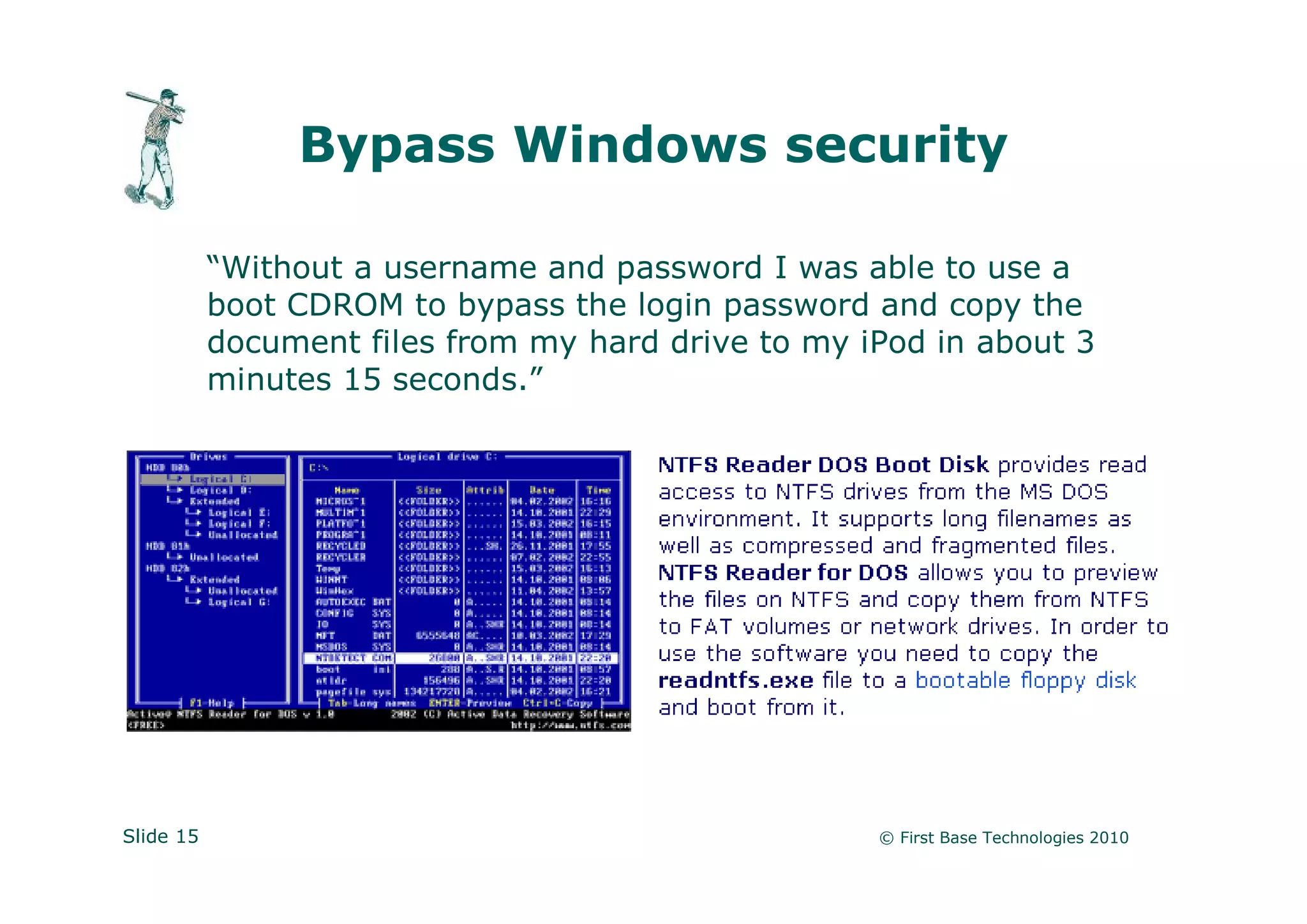Bypass Windows security

           “Without a username and password I was able to use a
           boot CDROM to bypass the login password and copy the
           document files from my hard drive to my iPod in about 3
           minutes 15 seconds.”




Slide 15                                            © First Base Technologies 2010
 