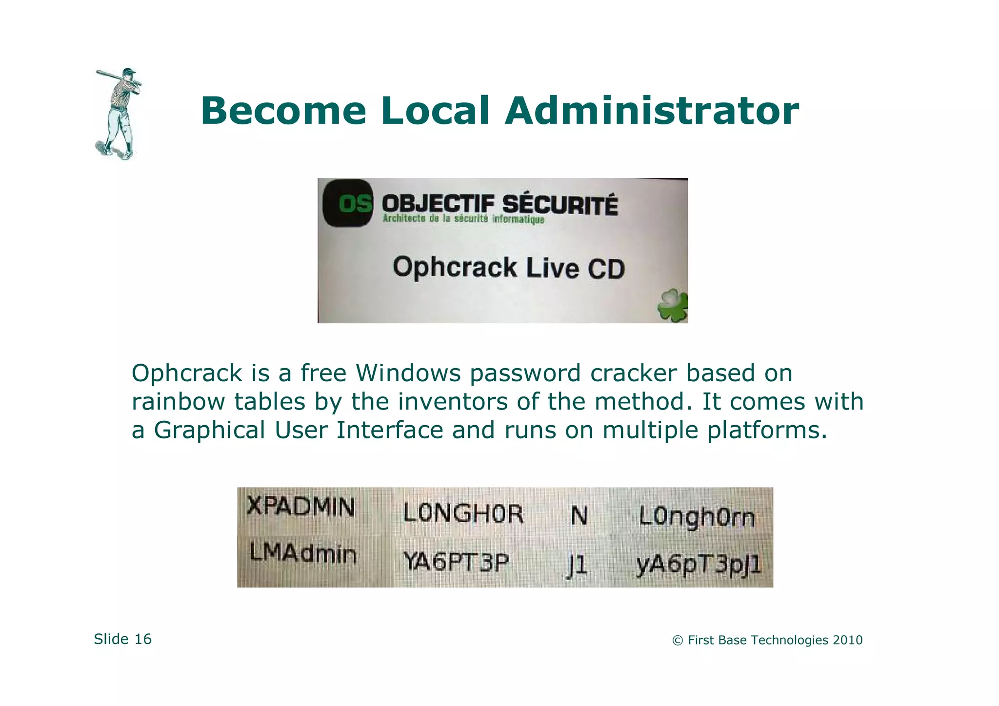Become Local Administrator




     Ophcrack is a free Windows password cracker based on
     rainbow tables by the inventors of the method. It comes with
     a Graphical User Interface and runs on multiple platforms.




Slide 16                                         © First Base Technologies 2010
 