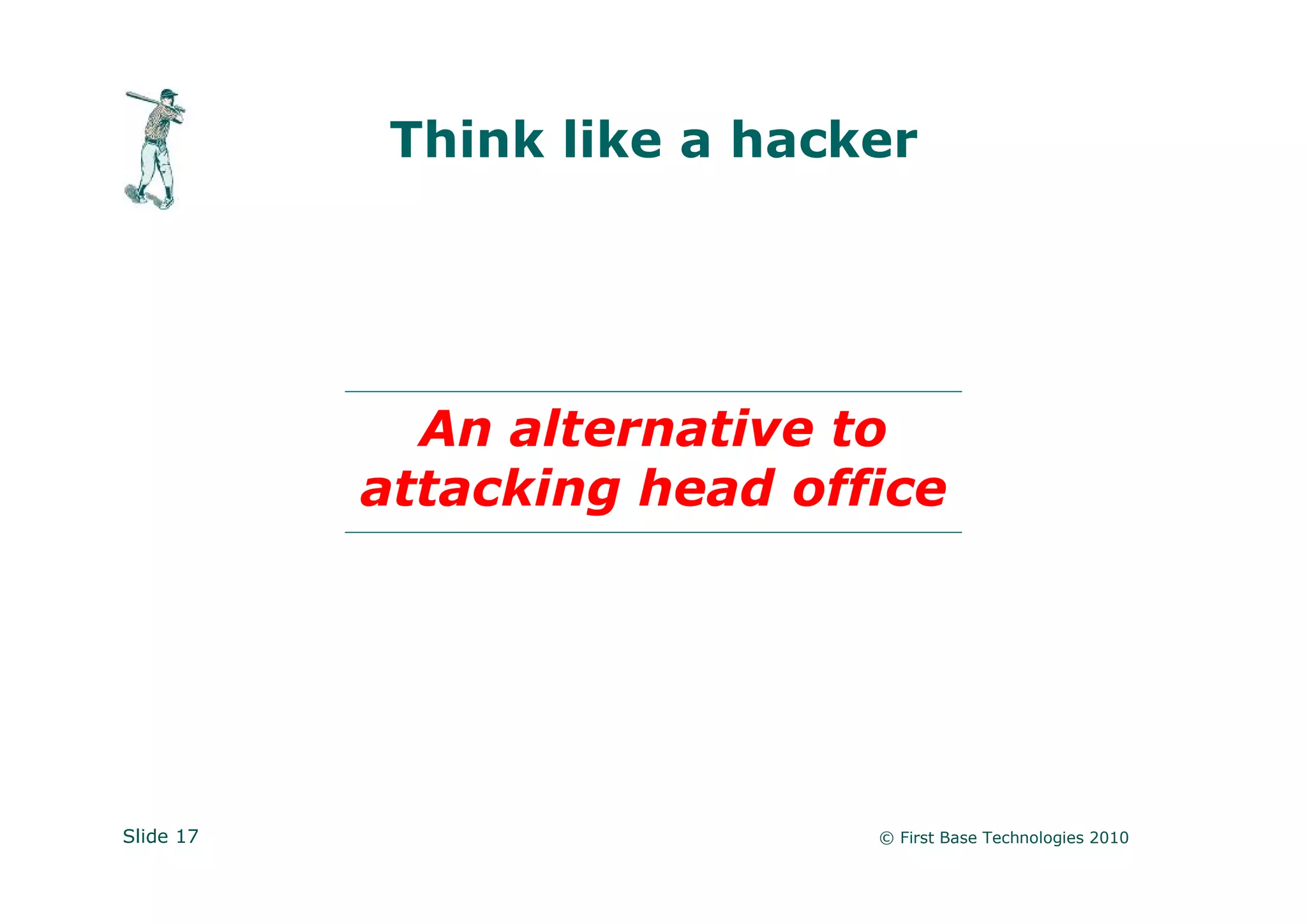 Think like a hacker




             An alternative to
           attacking head office




Slide 17                     © First Base Technologies 2010
 