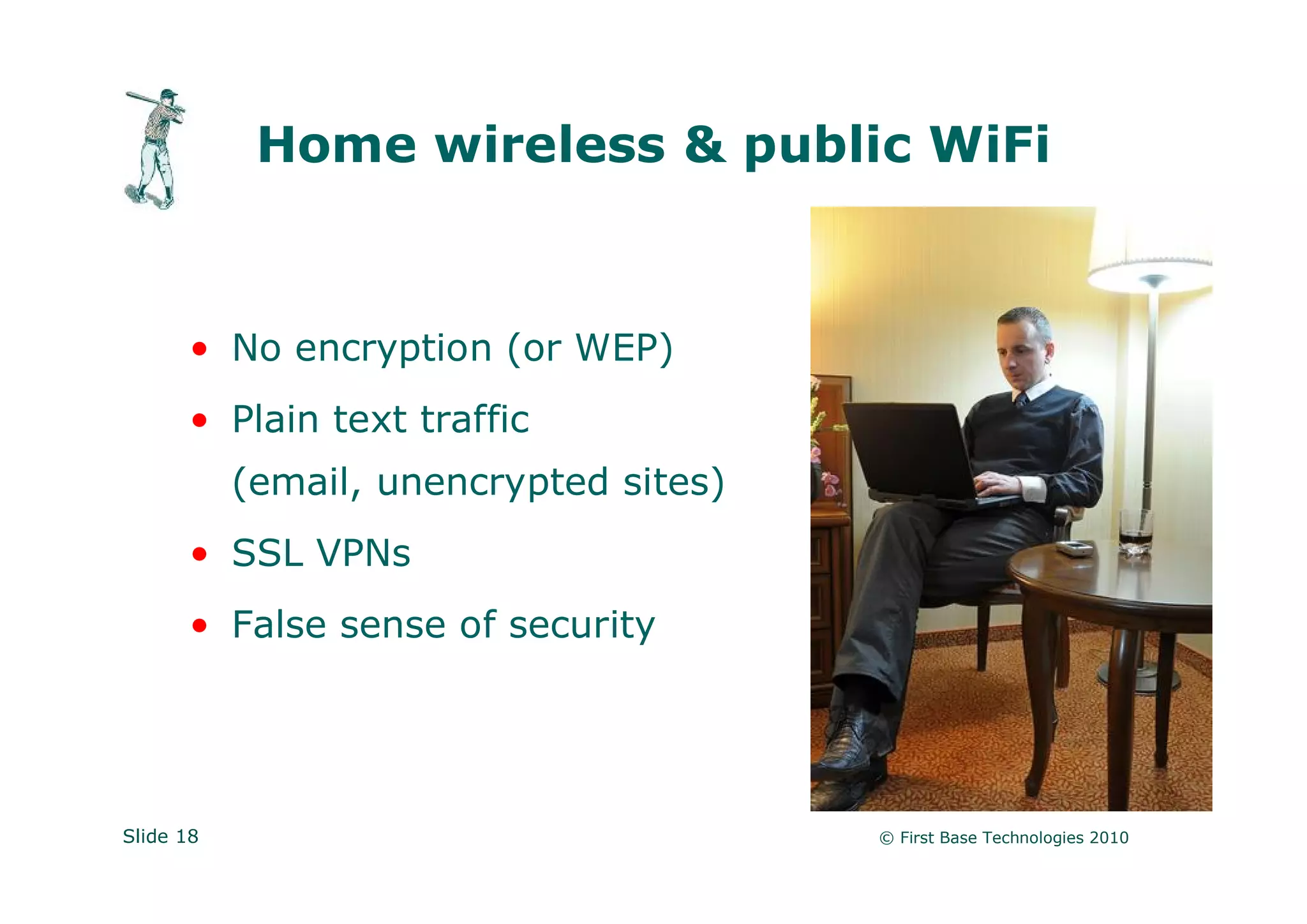 Home wireless & public WiFi



      • No encryption (or WEP)
      • Plain text traffic
           (email, unencrypted sites)
      • SSL VPNs
      • False sense of security




Slide 18                                © First Base Technologies 2010
 