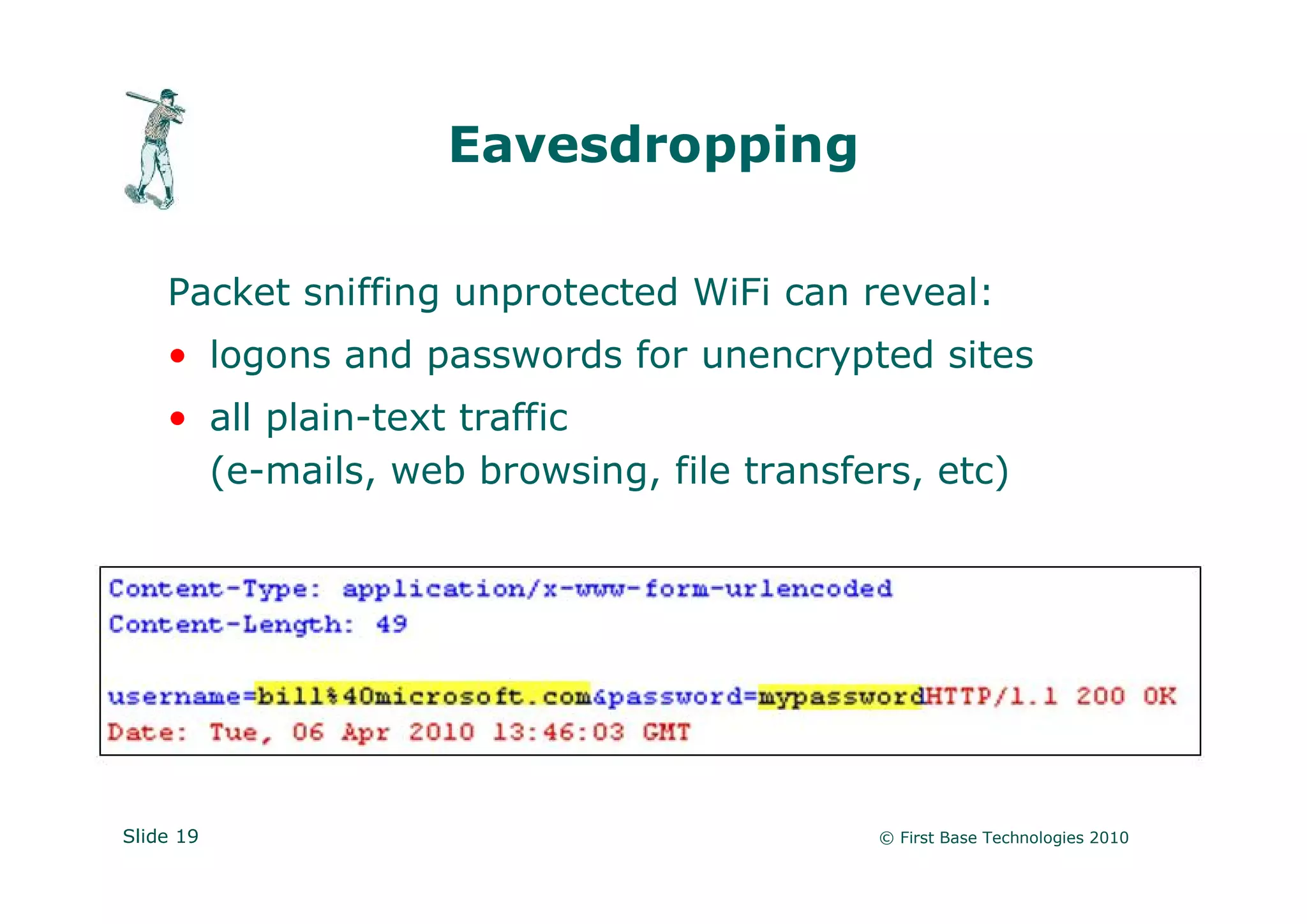 Eavesdropping

    Packet sniffing unprotected WiFi can reveal:
    • logons and passwords for unencrypted sites
    • all plain-text traffic
      (e-mails, web browsing, file transfers, etc)




Slide 19                                  © First Base Technologies 2010
 