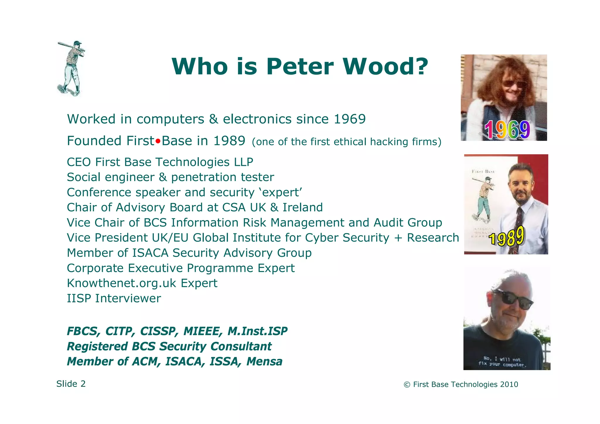 Who is Peter Wood?

  Worked in computers & electronics since 1969
  Founded First•Base in 1989     (one of the first ethical hacking firms)

  CEO First Base Technologies LLP
  Social engineer & penetration tester
  Conference speaker and security ‘expert’
  Chair of Advisory Board at CSA UK & Ireland
  Vice Chair of BCS Information Risk Management and Audit Group
  Vice President UK/EU Global Institute for Cyber Security + Research
  Member of ISACA Security Advisory Group
  Corporate Executive Programme Expert
  Knowthenet.org.uk Expert
  IISP Interviewer

  FBCS, CITP, CISSP, MIEEE, M.Inst.ISP
  Registered BCS Security Consultant
  Member of ACM, ISACA, ISSA, Mensa
Slide 2                                                         © First Base Technologies 2010
 