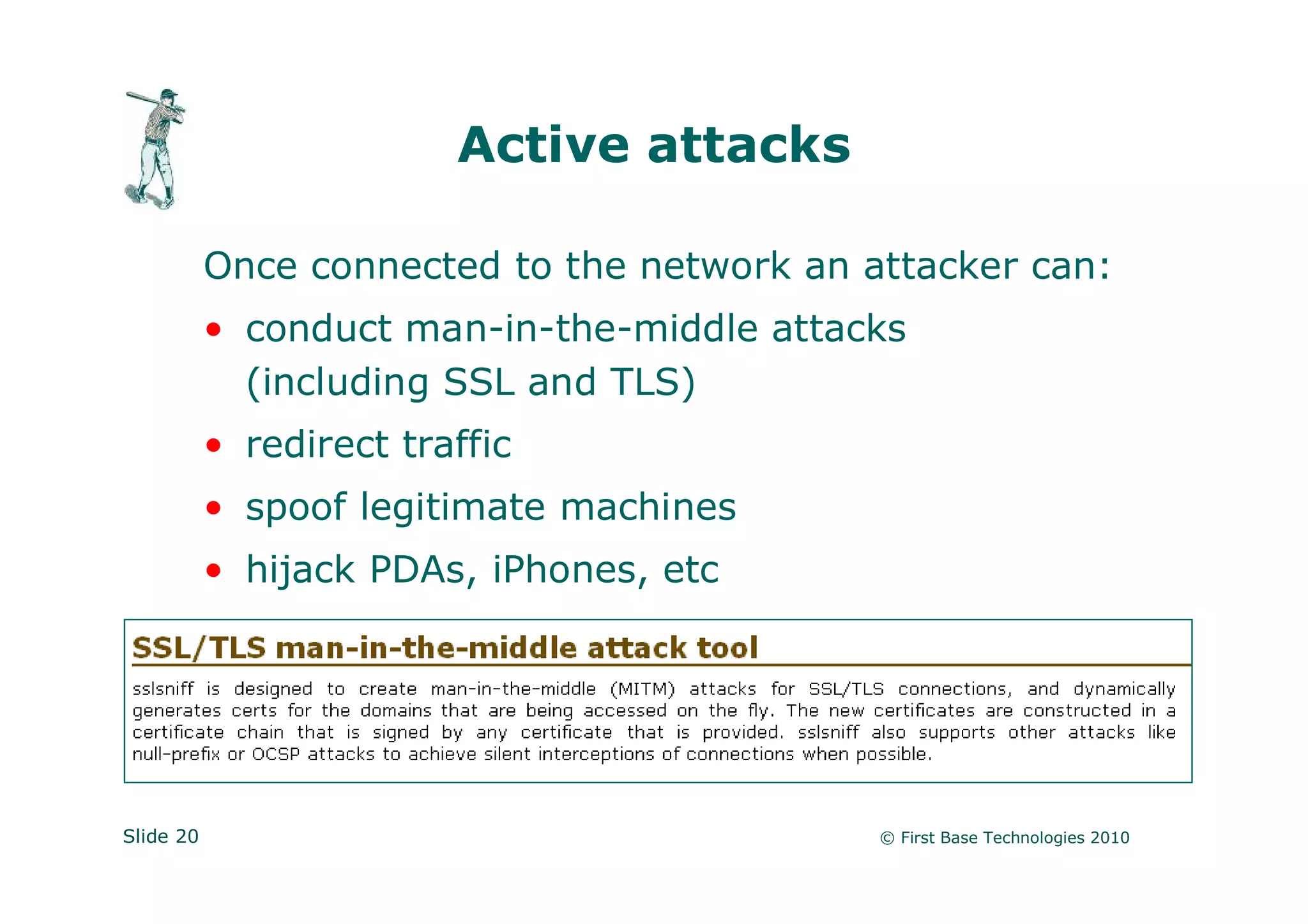 Active attacks

           Once connected to the network an attacker can:
           • conduct man-in-the-middle attacks
             (including SSL and TLS)
           • redirect traffic
           • spoof legitimate machines
           • hijack PDAs, iPhones, etc




Slide 20                                     © First Base Technologies 2010
 