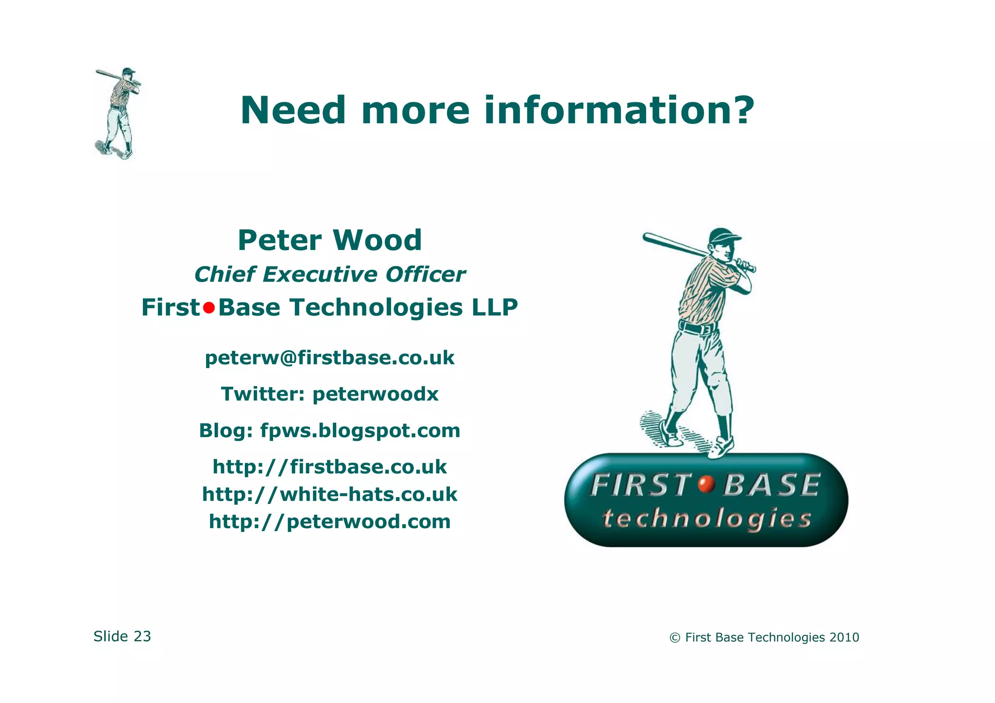Need more information?


              Peter Wood
           Chief Executive Officer
      First•Base Technologies LLP

           peterw@firstbase.co.uk
             Twitter: peterwoodx
           Blog: fpws.blogspot.com
            http://firstbase.co.uk
           http://white-hats.co.uk
            http://peterwood.com




Slide 23                             © First Base Technologies 2010
 