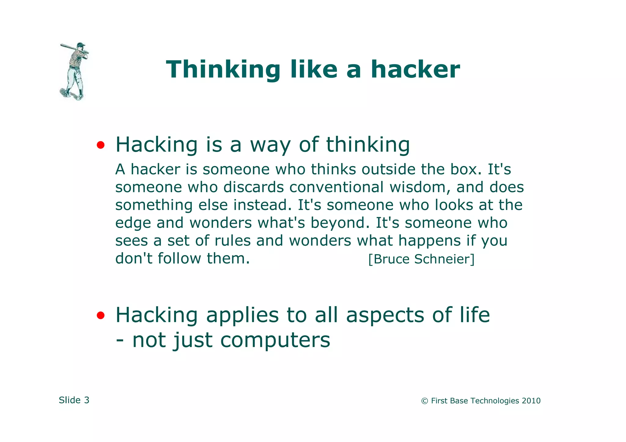 Thinking like a hacker


          • Hacking is a way of thinking
            A hacker is someone who thinks outside the box. It's
            someone who discards conventional wisdom, and does
            something else instead. It's someone who looks at the
            edge and wonders what's beyond. It's someone who
            sees a set of rules and wonders what happens if you
            don't follow them.               [Bruce Schneier]



          • Hacking applies to all aspects of life
            - not just computers

Slide 3                                            © First Base Technologies 2010
 