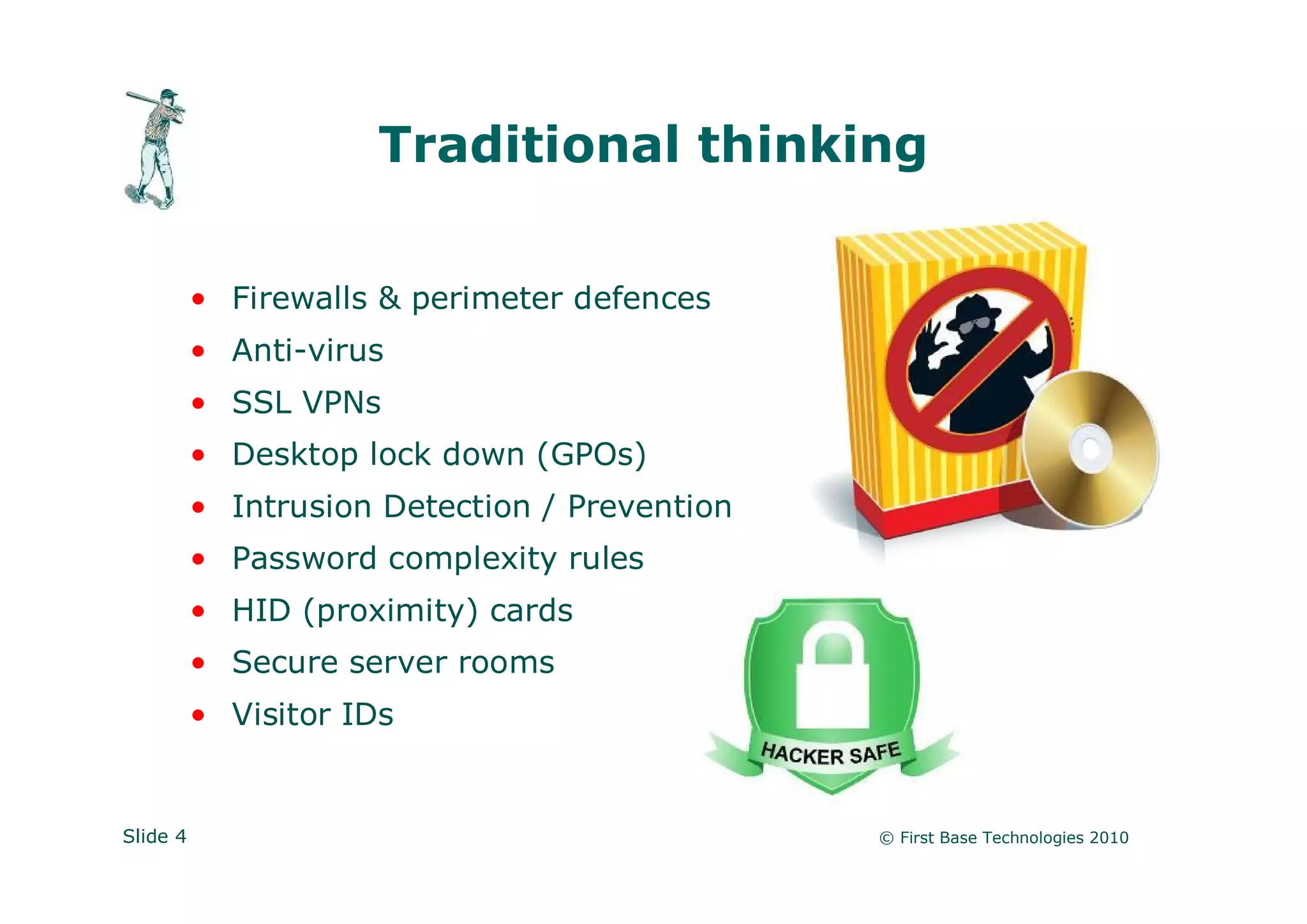 Traditional thinking

          • Firewalls & perimeter defences
          • Anti-virus
          • SSL VPNs
          • Desktop lock down (GPOs)
          • Intrusion Detection / Prevention
          • Password complexity rules
          • HID (proximity) cards
          • Secure server rooms
          • Visitor IDs


Slide 4                                        © First Base Technologies 2010
 