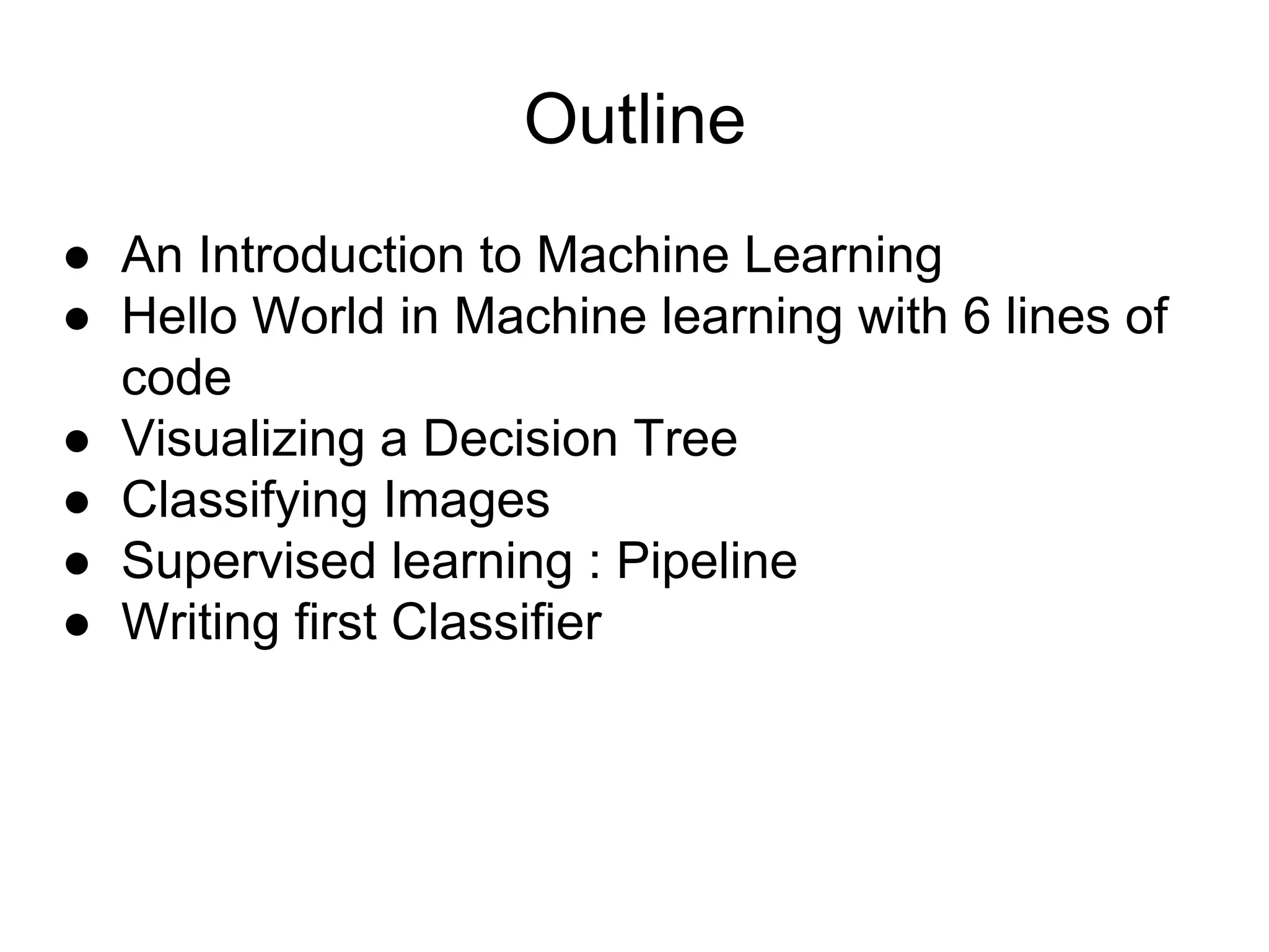 Outline
● An Introduction to Machine Learning
● Hello World in Machine learning with 6 lines of
code
● Visualizing a Decision Tree
● Classifying Images
● Supervised learning : Pipeline
● Writing first Classifier