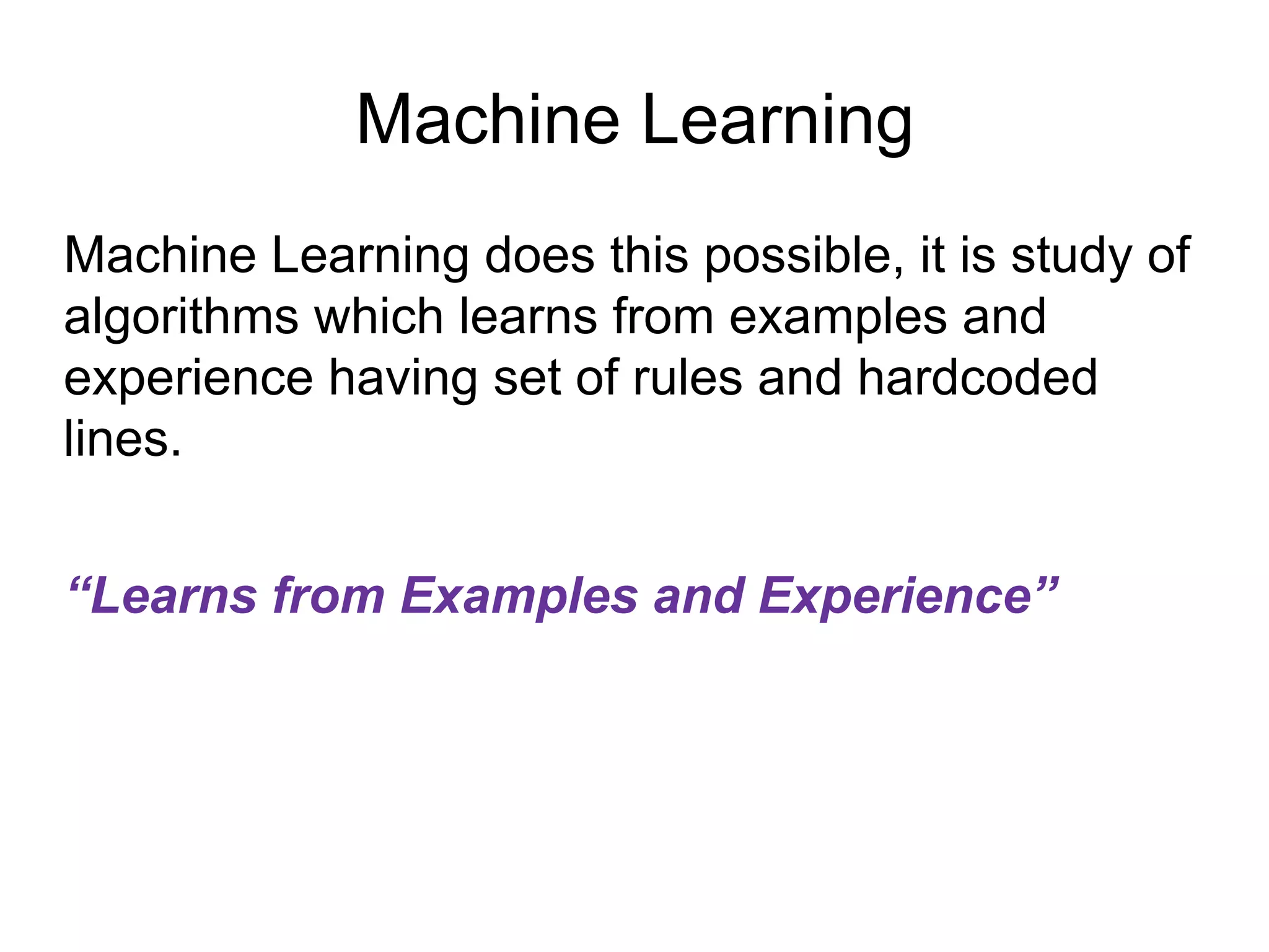 Machine Learning
Machine Learning does this possible, it is study of
algorithms which learns from examples and
experience having set of rules and hardcoded
lines.
“Learns from Examples and Experience”