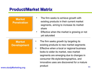 11www.studyMarketing.org
Product/Market MatrixProduct/Market Matrix
Market
Penetration
Market
Penetration
Market
Development
Market
Development
• The firm seeks to achieve growth with
existing products in their current market
segments, aiming to increase its market
share
• Effective when the market is growing or not
yet saturated
• The firm seeks growth by targeting its
existing products to new market segments
• Effective when a local or regional business
looks to wider its market, new market
segments are emerging due to changes in
consumer life-style/demographics, and
innovative uses are discovered for a mature
product
 