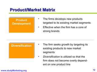 12www.studyMarketing.org
Product/Market MatrixProduct/Market Matrix
Product
Development
Product
Development
DiversificationDiversification
• The firms develops new products
targeted to its existing market segments
• Effective when the firm has a core of
strong brands
• The firm seeks growth by targeting its
existing products to new market
segments
• Diversification is utilized so that the
firm does not become overly depend-
ent on one product line
 