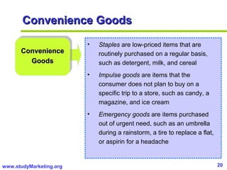 20www.studyMarketing.org
ConvenienceConvenience
GoodsGoods
• Staples are low-priced items that are
routinely purchased on a regular basis,
such as detergent, milk, and cereal
• Impulse goods are items that the
consumer does not plan to buy on a
specific trip to a store, such as candy, a
magazine, and ice cream
• Emergency goods are items purchased
out of urgent need, such as an umbrella
during a rainstorm, a tire to replace a flat,
or aspirin for a headache
Convenience GoodsConvenience Goods
 