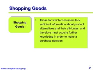 21www.studyMarketing.org
Shopping GoodsShopping Goods
ShoppingShopping
GoodsGoods
• Those for which consumers lack
sufficient information about product
alternatives and their attributes, and
therefore must acquire further
knowledge in order to make a
purchase decision
 