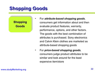 22www.studyMarketing.org
Shopping GoodsShopping Goods
ShoppingShopping
GoodsGoods
• For attribute-based shopping goods,
consumers get information about and then
evaluate product features, warranty,
performance, options, and other factors.
The goods with the best combination of
attributes is purchased. Sony electronics
and Calvin Klein clothes are marketed as
attribute-based shopping goods
• For price-based shopping goods,
consumers judge product attributes to be
similar and look around for the least
expensive item/store
 