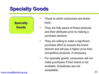 23www.studyMarketing.org
Specialty GoodsSpecialty Goods
SpecialtySpecialty
GoodsGoods
• Those to which consumers are brand
loyal.
• They are fully aware of these products
and their attributes prior to making a
purchase decision.
• They are willing to make a significant
purchase effort to acquire the brand
desired and will pay a higher price than
competitive products, if necessary.
• For specialty goods, consumers will not
make purchases if their brand is not
available. Substitutes are not
acceptable.
 