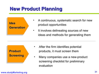31www.studyMarketing.org
New Product PlanningNew Product Planning
IdeaIdea
GenerationGeneration
• A continuous, systematic search for new
product opportunities
• It involves delineating sources of new
ideas and methods for generating them
ProductProduct
ScreeningScreening
• After the firm identifies potential
products, it must screen them
• Many companies use a new-product
screening checklist for preliminary
evaluation
 