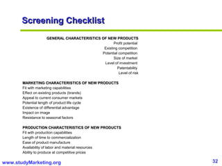 32www.studyMarketing.org
Screening ChecklistScreening Checklist
GENERAL CHARACTERISTICS OF NEW PRODUCTSGENERAL CHARACTERISTICS OF NEW PRODUCTS
Profit potential
Existing competition
Potential competition
Size of market
Level of investment
Patentability
Level of risk
MARKETING CHARACTERISTICS OF NEW PRODUCTSMARKETING CHARACTERISTICS OF NEW PRODUCTS
Fit with marketing capabilities
Effect on existing products (brands)
Appeal to current consumer markets
Potential length of product life cycle
Existence of differential advantage
Impact on image
Resistance to seasonal factors
PRODUCTION CHARACTERISTICS OF NEW PRODUCTSPRODUCTION CHARACTERISTICS OF NEW PRODUCTS
Fit with production capabilities
Length of time to commercialization
Ease of product manufacture
Availability of labor and material resources
Ability to produce at competitive prices
 