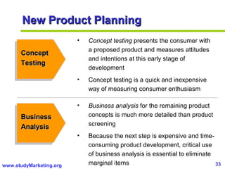 33www.studyMarketing.org
New Product PlanningNew Product Planning
ConceptConcept
TestingTesting
BusinessBusiness
AnalysisAnalysis
• Concept testing presents the consumer with
a proposed product and measures attitudes
and intentions at this early stage of
development
• Concept testing is a quick and inexpensive
way of measuring consumer enthusiasm
• Business analysis for the remaining product
concepts is much more detailed than product
screening
• Because the next step is expensive and time-
consuming product development, critical use
of business analysis is essential to eliminate
marginal items
 