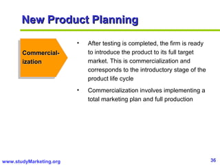 36www.studyMarketing.org
New Product PlanningNew Product Planning
Commercial-Commercial-
izationization
• After testing is completed, the firm is ready
to introduce the product to its full target
market. This is commercialization and
corresponds to the introductory stage of the
product life cycle
• Commercialization involves implementing a
total marketing plan and full production
 