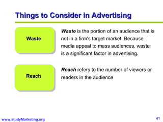 41www.studyMarketing.org
Things to Consider in AdvertisingThings to Consider in Advertising
WasteWaste
ReachReach
Waste is the portion of an audience that is
not in a firm's target market. Because
media appeal to mass audiences, waste
is a significant factor in advertising.
Reach refers to the number of viewers or
readers in the audience
 