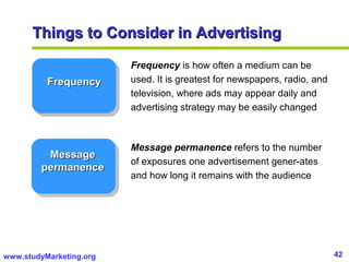 42www.studyMarketing.org
Things to Consider in AdvertisingThings to Consider in Advertising
FrequencyFrequency
MessageMessage
permanencepermanence
Frequency is how often a medium can be
used. It is greatest for newspapers, radio, and
television, where ads may appear daily and
advertising strategy may be easily changed
Message permanence refers to the number
of exposures one advertisement gener-ates
and how long it remains with the audience
 