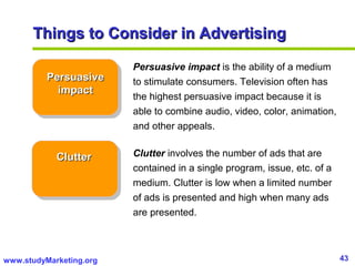 43www.studyMarketing.org
Things to Consider in AdvertisingThings to Consider in Advertising
PersuasivePersuasive
impactimpact
ClutterClutter
Persuasive impact is the ability of a medium
to stimulate consumers. Television often has
the highest persuasive impact because it is
able to combine audio, video, color, animation,
and other appeals.
Clutter involves the number of ads that are
contained in a single program, issue, etc. of a
medium. Clutter is low when a limited number
of ads is presented and high when many ads
are presented.
 