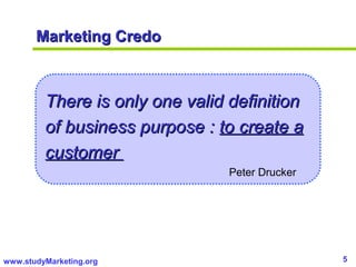 5www.studyMarketing.org
Marketing CredoMarketing Credo
There is only one valid definitionThere is only one valid definition
of business purpose :of business purpose : to create ato create a
customercustomer
Peter Drucker
 