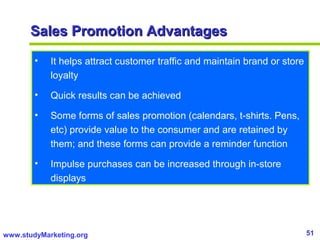 51www.studyMarketing.org
Sales Promotion AdvantagesSales Promotion Advantages
• It helps attract customer traffic and maintain brand or store
loyalty
• Quick results can be achieved
• Some forms of sales promotion (calendars, t-shirts. Pens,
etc) provide value to the consumer and are retained by
them; and these forms can provide a reminder function
• Impulse purchases can be increased through in-store
displays
 