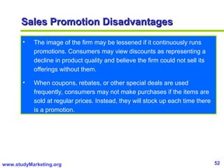 52www.studyMarketing.org
Sales Promotion DisadvantagesSales Promotion Disadvantages
• The image of the firm may be lessened if it continuously runs
promotions. Consumers may view discounts as representing a
decline in product quality and believe the firm could not sell its
offerings without them.
• When coupons, rebates, or other special deals are used
frequently, consumers may not make purchases if the items are
sold at regular prices. Instead, they will stock up each time there
is a promotion.
 