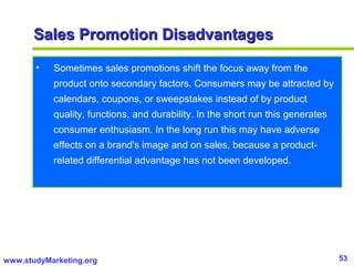 53www.studyMarketing.org
Sales Promotion DisadvantagesSales Promotion Disadvantages
• Sometimes sales promotions shift the focus away from the
product onto secondary factors. Consumers may be attracted by
calendars, coupons, or sweepstakes instead of by product
quality, functions, and durability. In the short run this generates
consumer enthusiasm. In the long run this may have adverse
effects on a brand's image and on sales, because a product-
related differential advantage has not been developed.
 