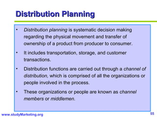 55www.studyMarketing.org
Distribution PlanningDistribution Planning
• Distribution planning is systematic decision making
regarding the physical movement and transfer of
ownership of a product from producer to consumer.
• It includes transportation, storage, and customer
transactions.
• Distribution functions are carried out through a channel of
distribution, which is comprised of all the organizations or
people involved in the process.
• These organizations or people are known as channel
members or middlemen.
 