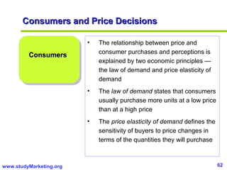 62www.studyMarketing.org
Consumers and Price DecisionsConsumers and Price Decisions
ConsumersConsumers
• The relationship between price and
consumer purchases and perceptions is
explained by two economic principles —
the law of demand and price elasticity of
demand
• The law of demand states that consumers
usually purchase more units at a low price
than at a high price
• The price elasticity of demand defines the
sensitivity of buyers to price changes in
terms of the quantities they will purchase
 