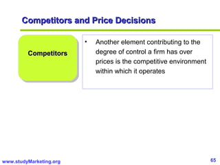 65www.studyMarketing.org
Competitors and Price DecisionsCompetitors and Price Decisions
CompetitorsCompetitors
• Another element contributing to the
degree of control a firm has over
prices is the competitive environment
within which it operates
 