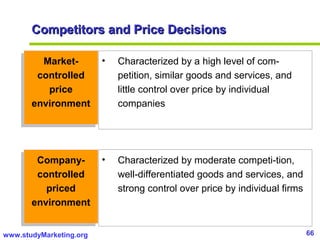 66www.studyMarketing.org
Market-
controlled
price
environment
Market-
controlled
price
environment
• Characterized by a high level of com-
petition, similar goods and services, and
little control over price by individual
companies
• Characterized by moderate competi-tion,
well-differentiated goods and services, and
strong control over price by individual firms
Company-
controlled
priced
environment
Company-
controlled
priced
environment
Competitors and Price DecisionsCompetitors and Price Decisions
 