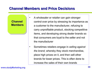 68www.studyMarketing.org
Channel Members and Price DecisionsChannel Members and Price Decisions
ChannelChannel
MembersMembers
• A wholesaler or retailer can gain stronger
control over price by stressing its importance as
a customer to the manufacturer, refusing to
carry unprofitable product, stocking competitive
items, and developing strong dealer brands so
that consumers are loyal to the seller and not
the manufacturer
• Sometimes retailers engage in selling against
the brand, whereby they stock merchandise,
place high prices on it, and then sell other
brands for lower prices. This is often done to
increase the sales of their own brands
 