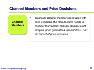 69www.studyMarketing.org
Channel Members and Price DecisionsChannel Members and Price Decisions
ChannelChannel
MembersMembers
• To ensure channel member cooperation with
price decisions, the manufacturer needs to
consider four factors: channel member profit
margins, price guarantees, special deals, and
the impact of price increases
 