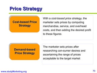73www.studyMarketing.org
Price StrategyPrice Strategy
Cost-based PriceCost-based Price
StrategyStrategy
Demand-basedDemand-based
Price StrategyPrice Strategy
With a cost-based price strategy, the
marketer sets prices by computing
merchandise, service, and overhead
costs, and then adding the desired profit
to these figures
The marketer sets prices after
researching con-sumer desires and
ascertaining the range of prices
acceptable to the target market
 