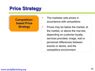 74www.studyMarketing.org
Price StrategyPrice Strategy
Competition-Competition-
based Pricebased Price
StrategyStrategy
• The marketer sets prices in
accordance with competitors
• Prices may be below the market, at
the market, or above the mar-ket,
depending on customer loyalty,
services provided, image, real or
perceived differences between
brands or stores, and the
competitive environment
 
