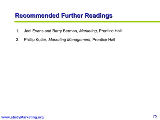 75www.studyMarketing.org
Recommended Further ReadingsRecommended Further Readings
1. Joel Evans and Barry Berman, Marketing, Prentice Hall
2. Phillip Kotler, Marketing Management, Prentice Hall
 