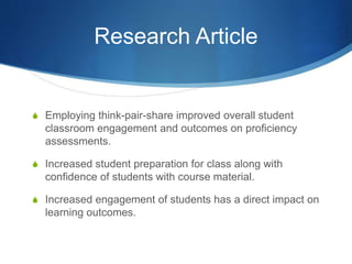Research Article
S Employing think-pair-share improved overall student
classroom engagement and outcomes on proficiency
assessments.
S Increased student preparation for class along with
confidence of students with course material.
S Increased engagement of students has a direct impact on
learning outcomes.
 